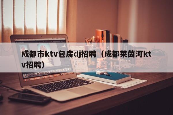 成都萊茵河ktv招聘 萊茵河量販歌城 雙清南路店怎么樣