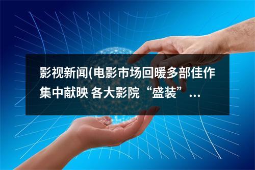 影視新聞(電影市場回暖多部佳作集中獻映 各大影院“盛裝”喜迎春節檔)